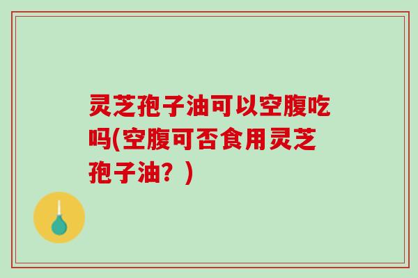 灵芝孢子油可以空腹吃吗(空腹可否食用灵芝孢子油?) 灵芝孢子油可以空腹吃吗(空腹可否食用灵芝孢子油?)