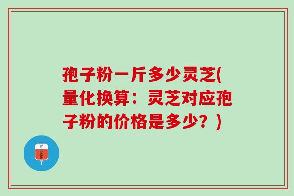 孢子粉一斤多少灵芝(量化换算：灵芝对应孢子粉的价格是多少？)
