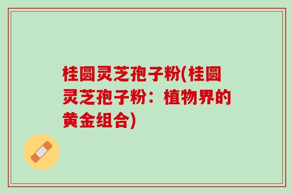 桂圆灵芝孢子粉(桂圆灵芝孢子粉：植物界的黄金组合)