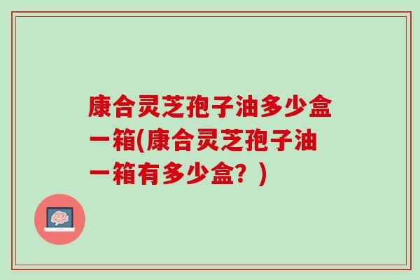康合灵芝孢子油多少盒一箱(康合灵芝孢子油一箱有多少盒？)