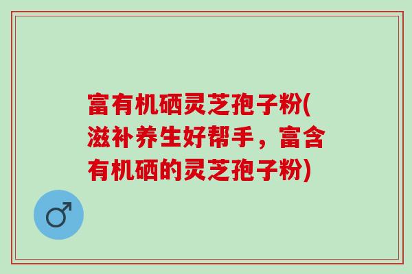 富有机硒灵芝孢子粉(滋补养生好帮手，富含有机硒的灵芝孢子粉)