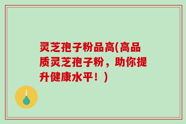 灵芝孢子粉品高(高品质灵芝孢子粉，助你提升健康水平！)