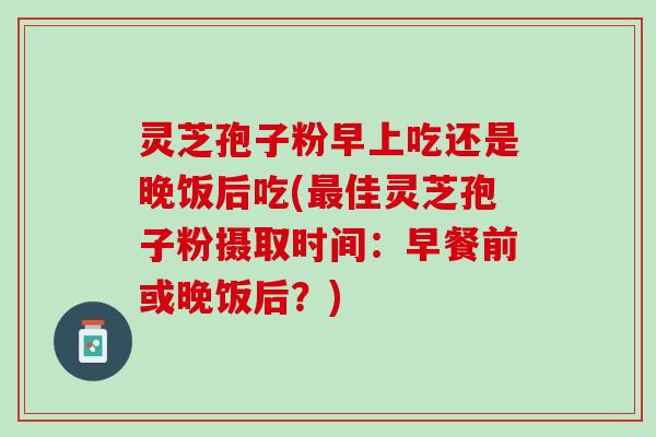 灵芝孢子粉早上吃还是晚饭后吃(最佳灵芝孢子粉摄取时间：早餐前或晚饭后？)