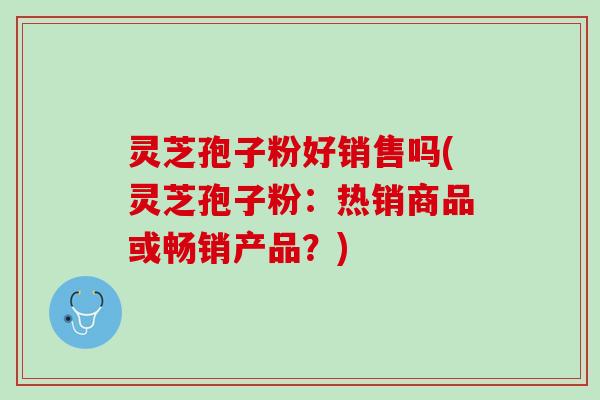 灵芝孢子粉好销售吗(灵芝孢子粉：热销商品或畅销产品？)
