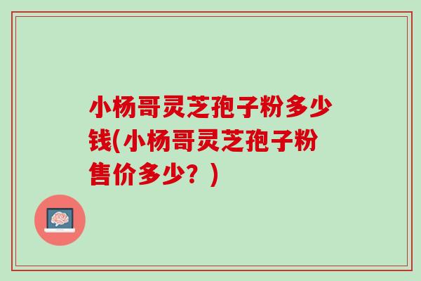 小杨哥灵芝孢子粉多少钱(小杨哥灵芝孢子粉售价多少？)