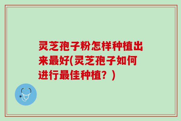 灵芝孢子粉怎样种植出来最好(灵芝孢子如何进行最佳种植？)