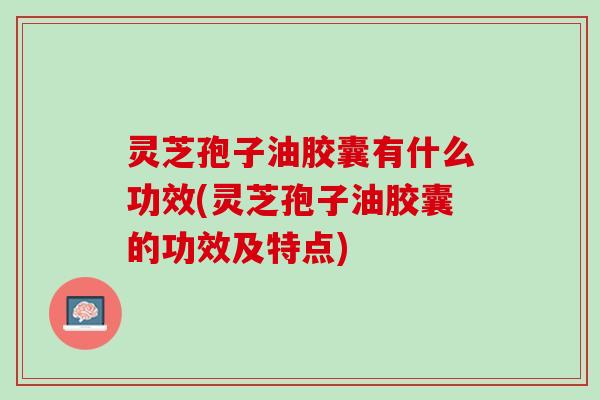 灵芝孢子油胶囊有什么功效(灵芝孢子油胶囊的功效及特点)