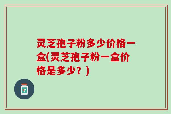 灵芝孢子粉多少价格一盒(灵芝孢子粉一盒价格是多少?) 灵芝孢子粉多少价格一盒(灵芝孢子粉一盒价格是多少?)
