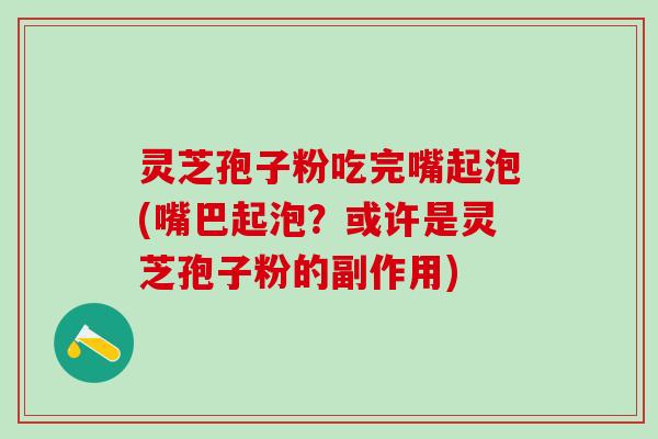 灵芝孢子粉吃完嘴起泡(嘴巴起泡?或许是灵芝孢子粉的副作用) 灵芝孢子粉吃完嘴起泡(嘴巴起泡?或许是灵芝孢子粉的副作用)