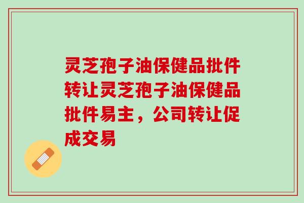 灵芝孢子油保健品批件转让灵芝孢子油保健品批件易主，公司转让促成交易