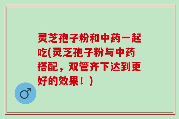 灵芝孢子粉和中药一起吃(灵芝孢子粉与中药搭配，双管齐下达到更好的效果！)