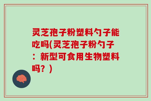 灵芝孢子粉塑料勺子能吃吗(灵芝孢子粉勺子：新型可食用生物塑料吗？)