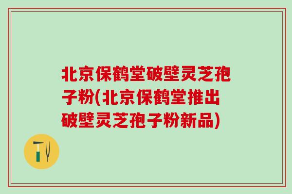 北京保鹤堂破壁灵芝孢子粉(北京保鹤堂推出破壁灵芝孢子粉新品)