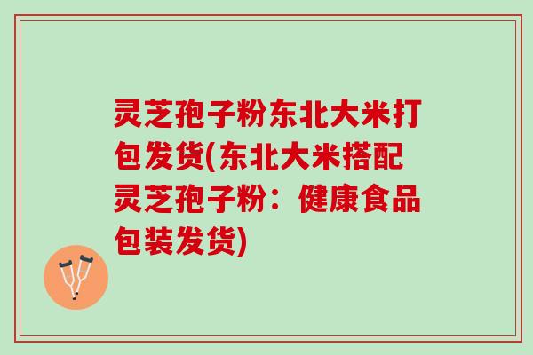 灵芝孢子粉东北大米打包发货(东北大米搭配灵芝孢子粉:健康食品包装发货) 灵芝孢子粉东北大米打包发货(东北大米搭配灵芝孢子粉:健康食品包装发货)