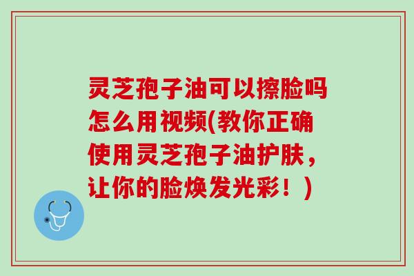 灵芝孢子油可以擦脸吗怎么用视频(教你正确使用灵芝孢子油护肤,让你的脸焕发光彩!) 灵芝孢子油可以擦脸吗怎么用视频(教你正确使用灵芝孢子油护肤,让你的脸焕发光彩!)