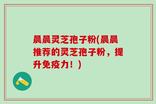 晨晨灵芝孢子粉(晨晨推荐的灵芝孢子粉,提升免疫力!) 晨晨灵芝孢子粉(晨晨推荐的灵芝孢子粉,提升免疫力!)