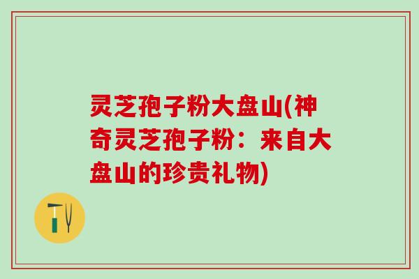 灵芝孢子粉大盘山(神奇灵芝孢子粉：来自大盘山的珍贵礼物)