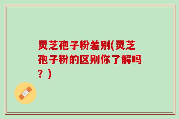 灵芝孢子粉差别(灵芝孢子粉的区别你了解吗?) 灵芝孢子粉差别(灵芝孢子粉的区别你了解吗?)