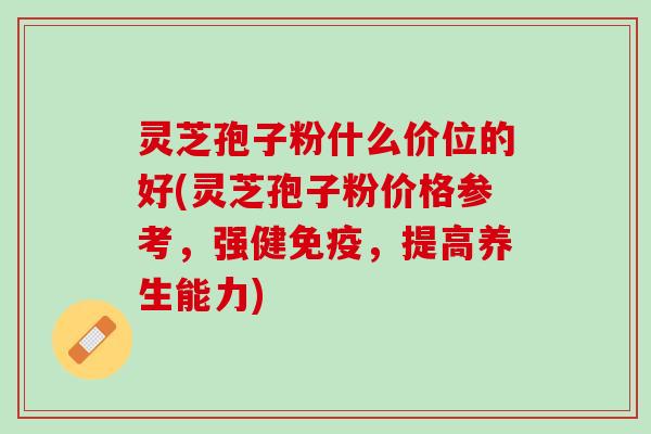 灵芝孢子粉什么价位的好(灵芝孢子粉价格参考，强健免疫，提高养生能力)