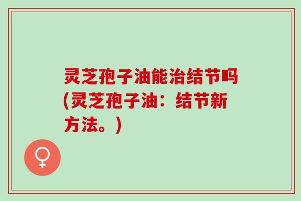 灵芝孢子油能治结节吗(灵芝孢子油：结节新方法。)