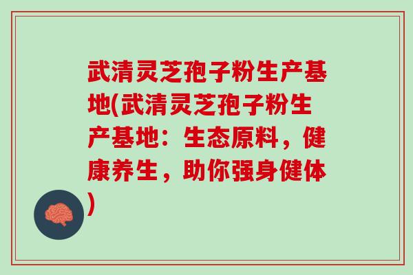 武清灵芝孢子粉生产基地(武清灵芝孢子粉生产基地：生态原料，健康养生，助你强身健体)