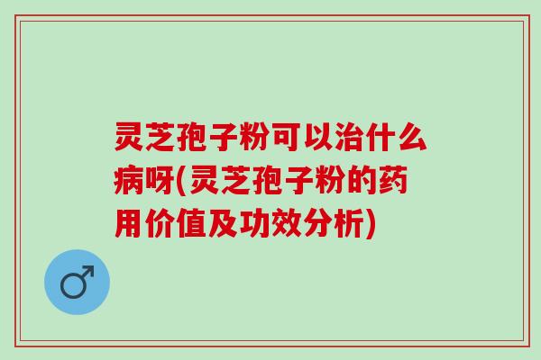 灵芝孢子粉可以治什么病呀(灵芝孢子粉的药用价值及功效分析)