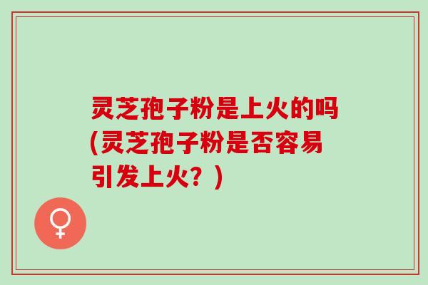 灵芝孢子粉是上火的吗(灵芝孢子粉是否容易引发上火?) 灵芝孢子粉是上火的吗(灵芝孢子粉是否容易引发上火?)