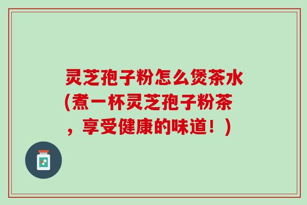 灵芝孢子粉怎么煲茶水(煮一杯灵芝孢子粉茶，享受健康的味道！)