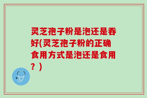 灵芝孢子粉是泡还是吞好(灵芝孢子粉的正确食用方式是泡还是食用?) 灵芝孢子粉是泡还是吞好(灵芝孢子粉的正确食用方式是泡还是食用?)