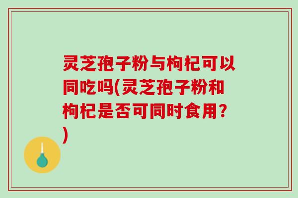 灵芝孢子粉与枸杞可以同吃吗(灵芝孢子粉和枸杞是否可同时食用？)