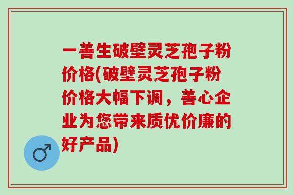 一善生破壁灵芝孢子粉价格(破壁灵芝孢子粉价格大幅下调，善心企业为您带来质优价廉的好产品)