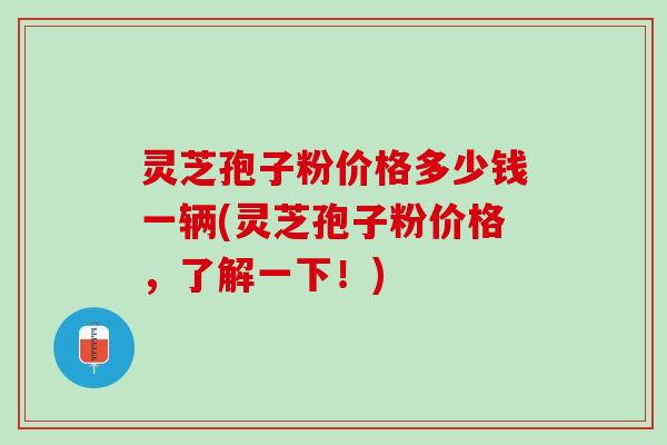 灵芝孢子粉价格多少钱一辆(灵芝孢子粉价格，了解一下！)