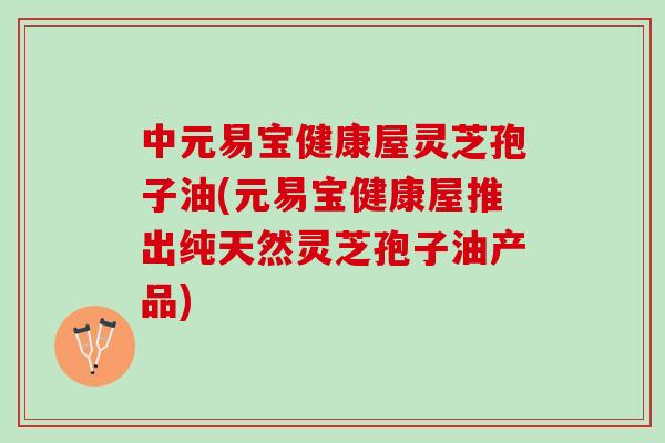 中元易宝健康屋灵芝孢子油(元易宝健康屋推出纯天然灵芝孢子油产品)