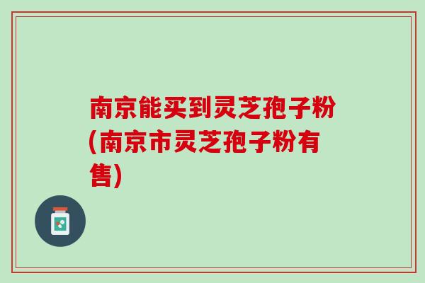 南京能买到灵芝孢子粉(南京市灵芝孢子粉有售)