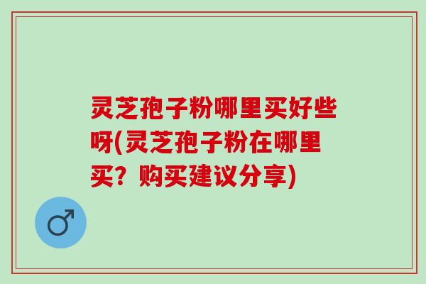灵芝孢子粉哪里买好些呀(灵芝孢子粉在哪里买？购买建议分享)