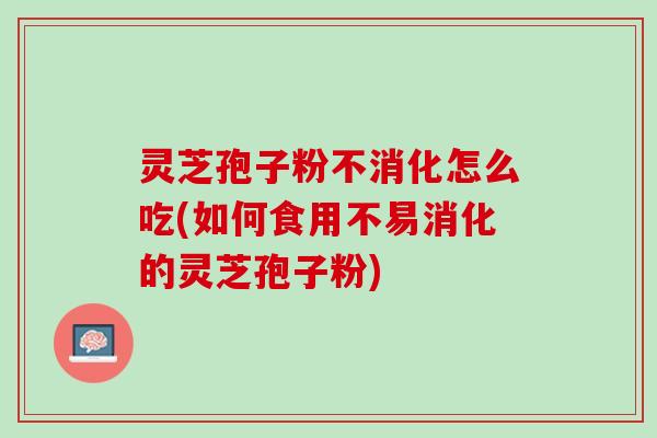 灵芝孢子粉不消化怎么吃(如何食用不易消化的灵芝孢子粉)