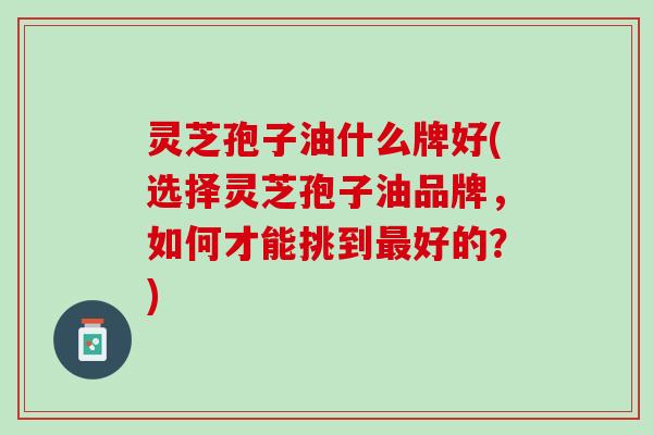 灵芝孢子油什么牌好(选择灵芝孢子油品牌，如何才能挑到最好的？)