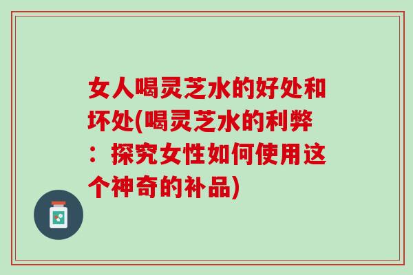 女人喝灵芝水的好处和坏处(喝灵芝水的利弊:探究女性如何使用这个神奇的补品) 女人喝灵芝水的好处和坏处(喝灵芝水的利弊:探究女性如何使用这个神奇的补品)