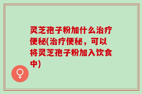 灵芝孢子粉加什么治疗便秘(治疗便秘，可以将灵芝孢子粉加入饮食中)