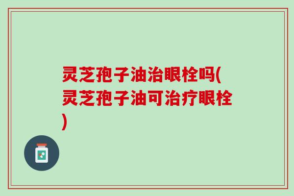 灵芝孢子油眼栓吗(灵芝孢子油可眼栓)