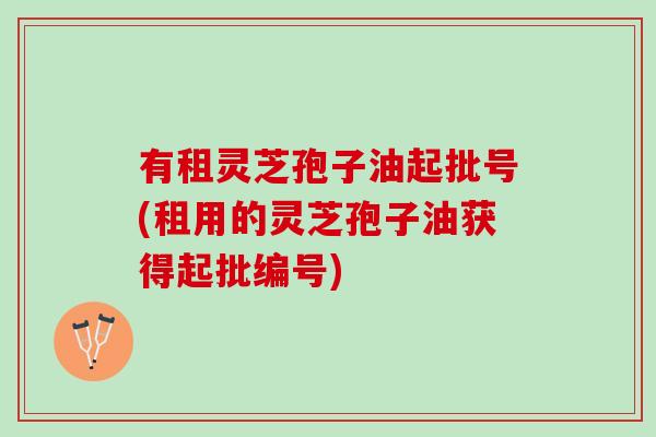 有租灵芝孢子油起批号(租用的灵芝孢子油获得起批编号)