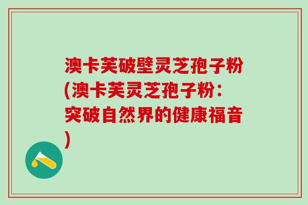 澳卡芙破壁灵芝孢子粉(澳卡芙灵芝孢子粉：突破自然界的健康福音)