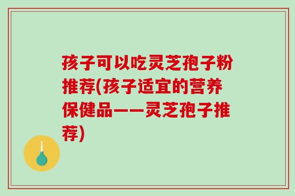 孩子可以吃灵芝孢子粉推荐(孩子适宜的营养保健品——灵芝孢子推荐)