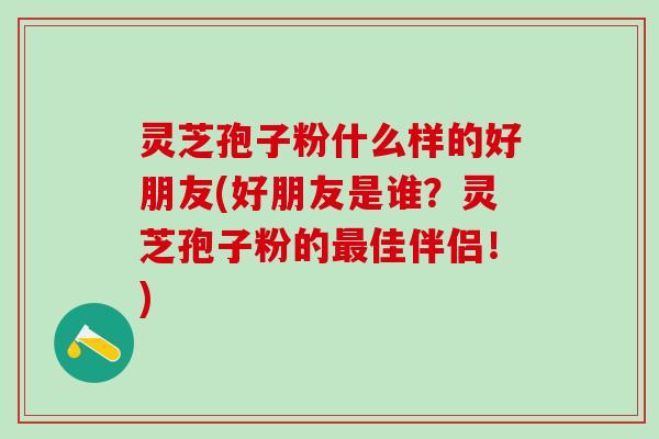 灵芝孢子粉什么样的好朋友(好朋友是谁？灵芝孢子粉的最佳伴侣！)
