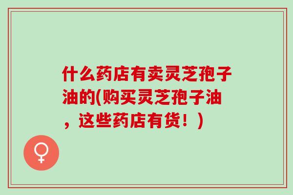 什么药店有卖灵芝孢子油的(购买灵芝孢子油，这些药店有货！)