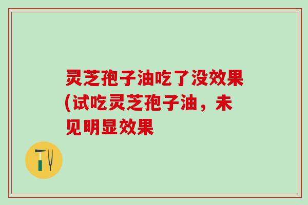 灵芝孢子油吃了没效果(试吃灵芝孢子油,未见明显效果 灵芝孢子油吃了没效果(试吃灵芝孢子油,未见明显效果