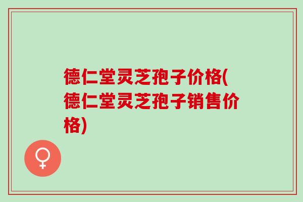 德仁堂灵芝孢子价格(德仁堂灵芝孢子销售价格)