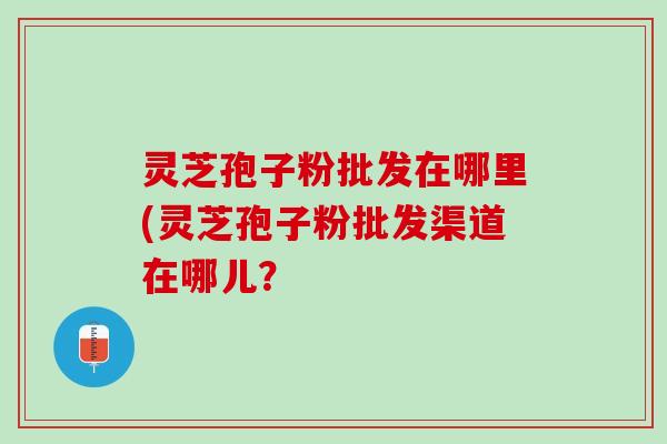 灵芝孢子粉批发在哪里(灵芝孢子粉批发渠道在哪儿? 灵芝孢子粉批发在哪里(灵芝孢子粉批发渠道在哪儿?