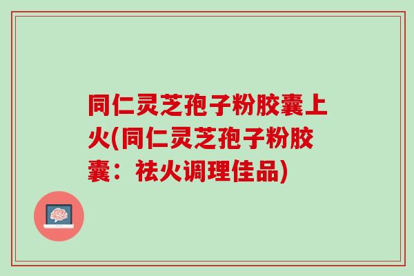 同仁灵芝孢子粉胶囊上火(同仁灵芝孢子粉胶囊：祛火调理佳品)