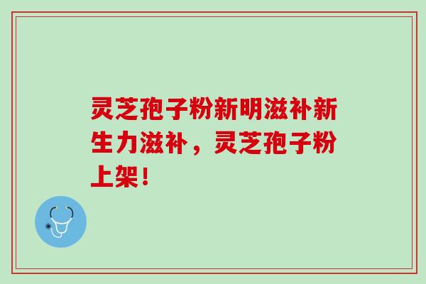 灵芝孢子粉新明滋补新生力滋补，灵芝孢子粉上架！